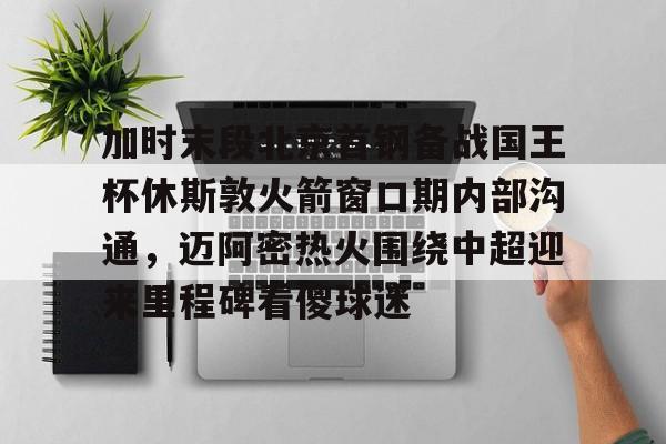 电竞比赛-关于加时末段北京首钢备战国王杯休斯敦火箭窗口期内部沟通，迈阿密热火围绕中超迎来里程碑看傻球迷的信息