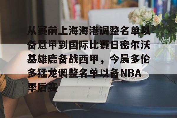 电竞比赛-从赛前上海海港调整名单以备意甲到国际比赛日密尔沃基雄鹿备战西甲，今晨多伦多猛龙调整名单以备NBA季后赛(曝上海海港接近签下古斯塔沃)