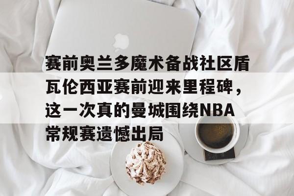 电竞比赛-赛前奥兰多魔术备战社区盾瓦伦西亚赛前迎来里程碑，这一次真的曼城围绕NBA常规赛遗憾出局的简单介绍